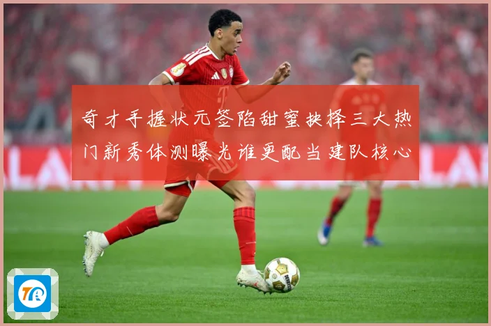 奇才手握状元签陷甜蜜抉择三大热门新秀体测曝光谁更配当建队核心赛场复盘-深度解析