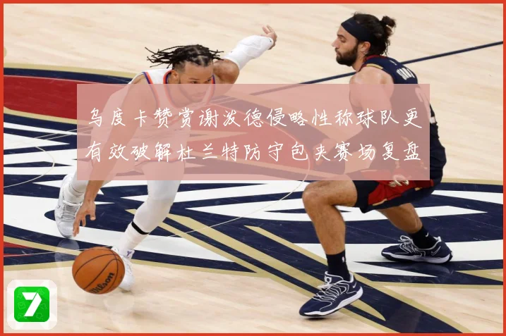 乌度卡赞赏谢泼德侵略性称球队更有效破解杜兰特防守包夹赛场复盘-深度解析