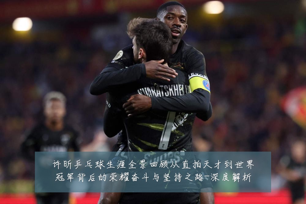 许昕乒乓球生涯全景回顾从直拍天才到世界冠军背后的荣耀奋斗与坚持之路-深度解析