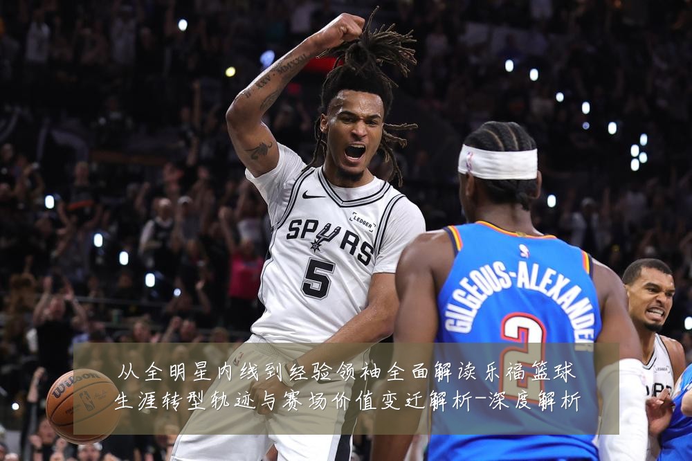 从全明星内线到经验领袖全面解读乐福篮球生涯转型轨迹与赛场价值变迁解析-深度解析