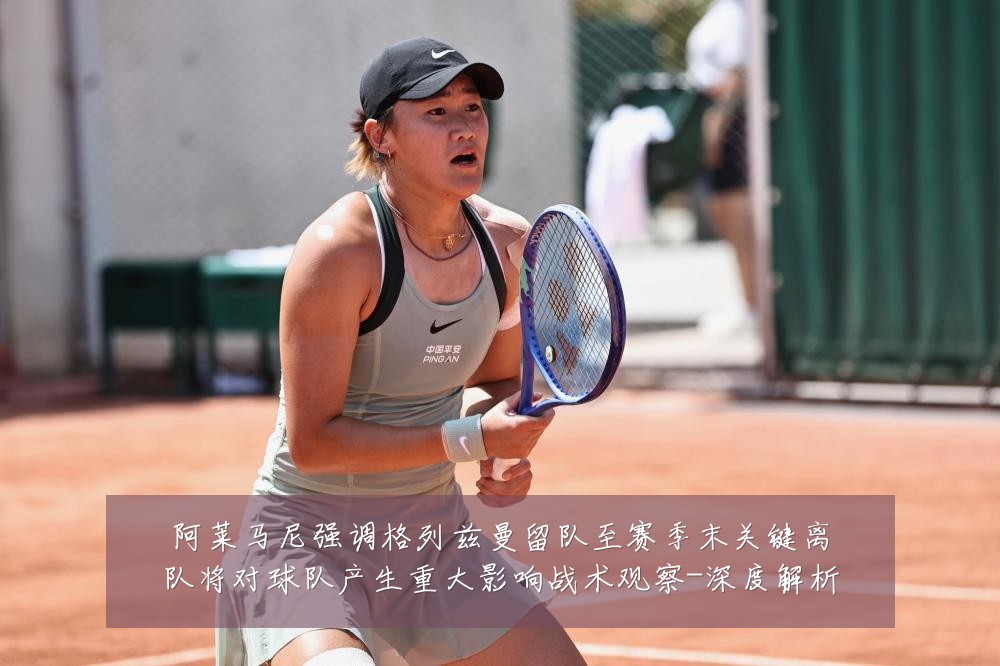 阿莱马尼强调格列兹曼留队至赛季末关键离队将对球队产生重大影响战术观察-深度解析
